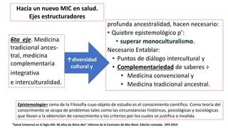 profunda ancestralidad, hacen necesario:
• Quiebre epistemológico p’:
• superar monoculturalismo.
Necesario Entablar:
• Puntos de diálogo intercultural y
• Complementariedad de saberes ÷
• Medicina convencional y
• Medicina tradicional ancestral.
“Salud Universal en el Siglo XXI: 40 años de Alma-Ata”. Informe de la Comisión de Alto Nivel. Edición revisada. OPS 2019
6to eje. Medicina
tradicional ances-
tral, medicina
complementaria
integrativa
e interculturalidad.
↑diversidad
cultural y
Hacia un nuevo MIC en salud.
Ejes estructuradores
Epistemología= rama de la Filosofía cuyo objeto de estudio es el conocimiento científico. Como teoría del
conocimiento se ocupa de problemas tales como las circunstancias históricas, psicológicas y sociológicas
que llevan a la obtención de conocimiento y los criterios por los cuales se justifica o invalida.
 