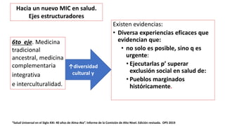 Existen evidencias:
• Diversa experiencias eficaces que
evidencian que:
• no solo es posible, sino q es
urgente:
• Ejecutarlas p’ superar
exclusión social en salud de:
• Pueblos marginados
históricamente.
“Salud Universal en el Siglo XXI: 40 años de Alma-Ata”. Informe de la Comisión de Alto Nivel. Edición revisada. OPS 2019
6to eje. Medicina
tradicional
ancestral, medicina
complementaria
integrativa
e interculturalidad.
↑diversidad
cultural y
Hacia un nuevo MIC en salud.
Ejes estructuradores
 