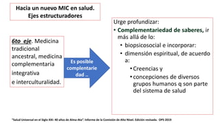 Urge profundizar:
• Complementariedad de saberes, ir
más allá de lo:
• biopsicosocial e incorporar:
• dimensión espiritual, de acuerdo
a:
• Creencias y
• concepciones de diversos
grupos humanos q son parte
del sistema de salud
“Salud Universal en el Siglo XXI: 40 años de Alma-Ata”. Informe de la Comisión de Alto Nivel. Edición revisada. OPS 2019
6to eje. Medicina
tradicional
ancestral, medicina
complementaria
integrativa
e interculturalidad.
Es posible
complentarie
dad ..
Hacia un nuevo MIC en salud.
Ejes estructuradores
 