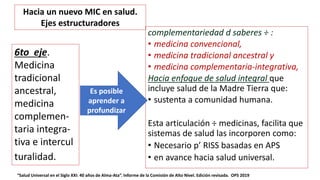 complementariedad d saberes ÷ :
• medicina convencional,
• medicina tradicional ancestral y
• medicina complementaria-integrativa,
Hacia enfoque de salud integral que
incluye salud de la Madre Tierra que:
• sustenta a comunidad humana.
Esta articulación ÷ medicinas, facilita que
sistemas de salud las incorporen como:
• Necesario p’ RISS basadas en APS
• en avance hacia salud universal.
“Salud Universal en el Siglo XXI: 40 años de Alma-Ata”. Informe de la Comisión de Alto Nivel. Edición revisada. OPS 2019
6to eje.
Medicina
tradicional
ancestral,
medicina
complemen-
taria integra-
tiva e intercul
turalidad.
Es posible
aprender a
profundizar
Hacia un nuevo MIC en salud.
Ejes estructuradores
 