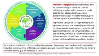 Medicina Integrativa: conocimiento y arte
de utilizar e integrar todos los criterios
médicos y terapias, seleccionando en cada
caso las más adecuadas p’ c/persona,
buscando conseguir recuperar la salud, pero
también ayudar a prevenirla y a mantenerla.
Importante utilizar en 1er lugar remedios no
agresivos (primun non nocere) que estimulan
propios mecanismos de auto-rregulación del
paciente (medicinas no convencionales), en
2do término, sin dejar el tratamiento anterior:
aplicar recursos terapéuticos o fármacos que
tengan mínimos efectos secundarios posibles
Sin embargo, mantienen criterio médico hegemónico: lo que cura es el medicamento; parcializan
individuo (éxito suprimir síntomas en un órgano aunque empeoremos otro), insistiendo en tratar la
enfermedad más que en fomentar la salud.
https://elcorreodelsol.com/blog/pere-rodenas/que-es-la-medicina-integrativa-o-integral
 