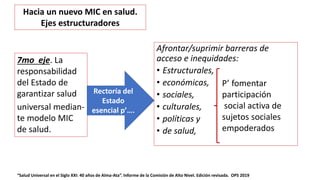 Afrontar/suprimir barreras de
acceso e inequidades:
• Estructurales,
• económicas,
• sociales,
• culturales,
• políticas y
• de salud,
“Salud Universal en el Siglo XXI: 40 años de Alma-Ata”. Informe de la Comisión de Alto Nivel. Edición revisada. OPS 2019
7mo eje. La
responsabilidad
del Estado de
garantizar salud
universal median-
te modelo MIC
de salud.
Rectoría del
Estado
esencial p’….
Hacia un nuevo MIC en salud.
Ejes estructuradores
P’ fomentar
participación
social activa de
sujetos sociales
empoderados
 