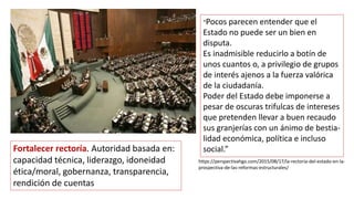 “Pocos parecen entender que el
Estado no puede ser un bien en
disputa.
Es inadmisible reducirlo a botín de
unos cuantos o, a privilegio de grupos
de interés ajenos a la fuerza valórica
de la ciudadanía.
Poder del Estado debe imponerse a
pesar de oscuras trifulcas de intereses
que pretenden llevar a buen recaudo
sus granjerías con un ánimo de bestia-
lidad económica, política e incluso
social.”
Fortalecer rectoría. Autoridad basada en:
capacidad técnica, liderazgo, idoneidad
ética/moral, gobernanza, transparencia,
rendición de cuentas
https://perspectivahgo.com/2015/08/17/la-rectoria-del-estado-en-la-
prospectiva-de-las-reformas-estructurales/
 