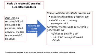 Responsabilidad de Estado expresa en:
• espacios nacionales y locales, en:
• ámbitos macro, meso y
microgerencial,
Fortalecer mecanismos de rectoría y
gobernanza en:
• c/nivel de gestión y de
• administración política del
Estado.
“Salud Universal en el Siglo XXI: 40 años de Alma-Ata”. Informe de la Comisión de Alto Nivel. Edición revisada. OPS 2019
7mo eje. La
responsabilidad
del Estado de
garantizar salud
universal median-
te modelo MIC
de salud.
Rectoría del
Estado
esencial p’….
Hacia un nuevo MIC en salud.
Ejes estructuradores
 