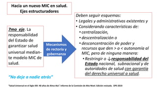 Deben seguir esquemas:
• Legales y administrativos existentes y
• Considerando características de:
• centralización,
• descentralización o
• desconcentración de poder y
recursos que den > o < autonomía al
MIC, pero de ninguna manera:
• Restringir o ↓responsabilidad del
Estado nacional, subnacional y de
autoridades de salud con garantía
del derecho universal a salud.
“Salud Universal en el Siglo XXI: 40 años de Alma-Ata”. Informe de la Comisión de Alto Nivel. Edición revisada. OPS 2019
7mo eje. La
responsabilidad
del Estado de
garantizar salud
universal median-
te modelo MIC de
salud.
Mecanismos
de rectoría y
gobernanza
Hacia un nuevo MIC en salud.
Ejes estructuradores
“No deje a nadie atrás”
 