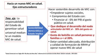 Hacer sostenible desarrollo de MIC con:
• Empoderar sujetos sociales,
• Compromiso del Estado con:
• Financiar al - 6% del PIB al gasto
público en salud.
• Que dedique al desarrollo del nodo
articulador del MIC al - 30% del gasto en
salud.
• Gasto de bolsillo en salud personas y
familias a < al 20%.
• Dotar cantidad adecuada, distribución
y calidad de formación de RRHH p’
operar nuevo MIC de salud
“Salud Universal en el Siglo XXI: 40 años de Alma-Ata”. Informe de la Comisión de Alto Nivel. Edición revisada. OPS 2019
7mo eje. La
responsabilidad
del Estado de
garantizar salud
universal median-
te un modelo
MIC de salud.
Sostenibilidad
democrática y
Estado implica
Hacia un nuevo MIC en salud.
Ejes estructuradores
 