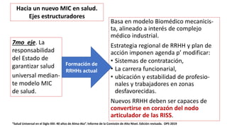 Basa en modelo Biomédico mecanicis-
ta, alineado a interés de complejo
médico industrial.
Estrategia regional de RRHH y plan de
acción imponen agenda p’ modificar:
• Sistemas de contratación,
• La carrera funcionarial,
• ubicación y estabilidad de profesio-
nales y trabajadores en zonas
desfavorecidas.
Nuevos RRHH deben ser capaces de
convertirse en corazón del nodo
articulador de las RISS.
“Salud Universal en el Siglo XXI: 40 años de Alma-Ata”. Informe de la Comisión de Alto Nivel. Edición revisada. OPS 2019
7mo eje. La
responsabilidad
del Estado de
garantizar salud
universal median-
te modelo MIC
de salud.
Formación de
RRHHs actual
Hacia un nuevo MIC en salud.
Ejes estructuradores
 