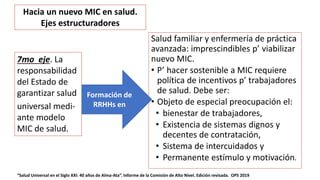 Salud familiar y enfermería de práctica
avanzada: imprescindibles p’ viabilizar
nuevo MIC.
• P’ hacer sostenible a MIC requiere
política de incentivos p’ trabajadores
de salud. Debe ser:
• Objeto de especial preocupación el:
• bienestar de trabajadores,
• Existencia de sistemas dignos y
decentes de contratación,
• Sistema de intercuidados y
• Permanente estímulo y motivación.
“Salud Universal en el Siglo XXI: 40 años de Alma-Ata”. Informe de la Comisión de Alto Nivel. Edición revisada. OPS 2019
7mo eje. La
responsabilidad
del Estado de
garantizar salud
universal medi-
ante modelo
MIC de salud.
Formación de
RRHHs en
Hacia un nuevo MIC en salud.
Ejes estructuradores
 