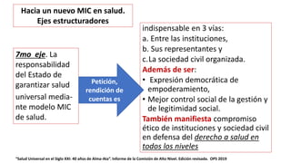 indispensable en 3 vías:
a. Entre las instituciones,
b. Sus representantes y
c.La sociedad civil organizada.
Además de ser:
• Expresión democrática de
empoderamiento,
• Mejor control social de la gestión y
de legitimidad social.
También manifiesta compromiso
ético de instituciones y sociedad civil
en defensa del derecho a salud en
todos los niveles
“Salud Universal en el Siglo XXI: 40 años de Alma-Ata”. Informe de la Comisión de Alto Nivel. Edición revisada. OPS 2019
7mo eje. La
responsabilidad
del Estado de
garantizar salud
universal media-
nte modelo MIC
de salud.
Petición,
rendición de
cuentas es
Hacia un nuevo MIC en salud.
Ejes estructuradores
 