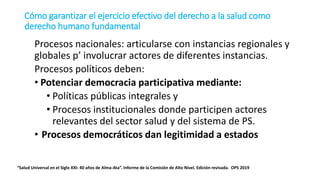 Procesos nacionales: articularse con instancias regionales y
globales p’ involucrar actores de diferentes instancias.
Procesos políticos deben:
• Potenciar democracia participativa mediante:
• Políticas públicas integrales y
• Procesos institucionales donde participen actores
relevantes del sector salud y del sistema de PS.
• Procesos democráticos dan legitimidad a estados
“Salud Universal en el Siglo XXI: 40 años de Alma-Ata”. Informe de la Comisión de Alto Nivel. Edición revisada. OPS 2019
Cómo garantizar el ejercicio efectivo del derecho a la salud como
derecho humano fundamental
 