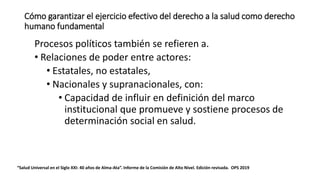 Cómo garantizar el ejercicio efectivo del derecho a la salud como derecho
humano fundamental
Procesos políticos también se refieren a.
• Relaciones de poder entre actores:
• Estatales, no estatales,
• Nacionales y supranacionales, con:
• Capacidad de influir en definición del marco
institucional que promueve y sostiene procesos de
determinación social en salud.
“Salud Universal en el Siglo XXI: 40 años de Alma-Ata”. Informe de la Comisión de Alto Nivel. Edición revisada. OPS 2019
 