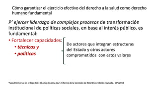 Cómo garantizar el ejercicio efectivo del derecho a la salud como derecho
humano fundamental
P’ ejercer liderazgo de complejos procesos de transformación
institucional de políticas sociales, en base al interés público, es
fundamental:
• Fortalecer capacidades:
• técnicas y
• políticas
“Salud Universal en el Siglo XXI: 40 años de Alma-Ata”. Informe de la Comisión de Alto Nivel. Edición revisada. OPS 2019
De actores que integran estructuras
del Estado y otros actores
comprometidos con estos valores
 