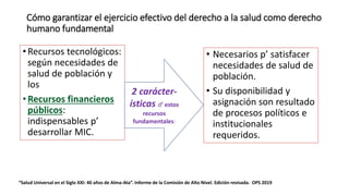 Cómo garantizar el ejercicio efectivo del derecho a la salud como derecho
humano fundamental
• Necesarios p’ satisfacer
necesidades de salud de
población.
• Su disponibilidad y
asignación son resultado
de procesos políticos e
institucionales
requeridos.
“Salud Universal en el Siglo XXI: 40 años de Alma-Ata”. Informe de la Comisión de Alto Nivel. Edición revisada. OPS 2019
• Recursos tecnológicos:
según necesidades de
salud de población y
los
• Recursos financieros
públicos:
indispensables p’
desarrollar MIC.
2 carácter-
ísticas d’ estos
recursos
fundamentales:
 