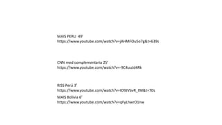 CNN med complementaria 25’
https://www.youtube.com/watch?v=-9C4uuJd4Rk
MAIS Bolivia 6’
https://www.youtube.com/watch?v=qFyLhwrO1nw
RISS Perú 3’
https://www.youtube.com/watch?v=IO9JVbvR_tM&t=70s
MAIS PERU 49’
https://www.youtube.com/watch?v=jAHMFOu5o7g&t=639s
 