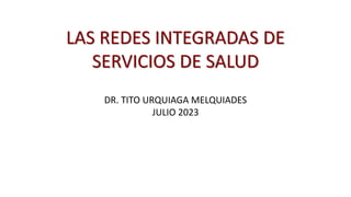 LAS REDES INTEGRADAS DE
SERVICIOS DE SALUD
DR. TITO URQUIAGA MELQUIADES
JULIO 2023
 