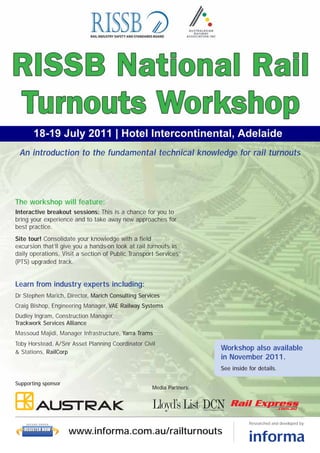 18-19 July 2011 | Hotel Intercontinental, Adelaide
 An introduction to the fundamental technical knowledge for rail turnouts




The workshop will feature:
Interactive breakout sessions: This is a chance for you to
bring your experience and to take away new approaches for
best practice.
Site tour! Consolidate your knowledge with a field
excursion that’ll give you a hands-on look at rail turnouts in
daily operations. Visit a section of Public Transport Services’
(PTS) upgraded track.


Learn from industry experts including:
Dr Stephen Marich, Director, Marich Consulting Services
Craig Bishop, Engineering Manager, VAE Railway Systems
Dudley Ingram, Construction Manager,
Trackwork Services Alliance
Massoud Majidi, Manager Infrastructure, Yarra Trams
Toby Horstead, A/Snr Asset Planning Coordinator Civil
& Stations, RailCorp
                                                                      Workshop also available
                                                                      in November 2011.
                                                                      See inside for details.

Supporting sponsor
                                                    Media Partners:




    SECURE ORDER                                                                 Researched and developed by:
   REGISTER NOW
                     www.informa.com.au/railturnouts
 