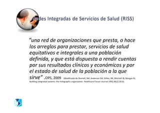 “una red de organizaciones que presta, o hace
los arreglos para prestar, servicios de salud
equitativos e integrales a una población
definida, y que está dispuesta a rendir cuentas
por sus resultados clínicos y económicos y por
el estado de salud de la población a la que
sirve” .OPS, 2009                    (Modificado de Shortell, SM; Anderson DA; Gillies, RR; Mitchell JB; Morgan KL.
Building integrated systems: the holographic organization. Healthcare Forum Journal 1993;36(2):20-6).
 