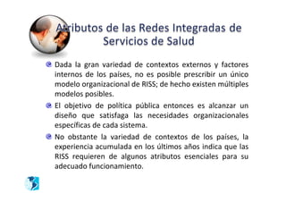 Dada la gran variedad de contextos externos y factores
internos de los países, no es posible prescribir un único
modelo organizacional de RISS; de hecho existen múltiples
modelos posibles.
El objetivo de política pública entonces es alcanzar un
diseño que satisfaga las necesidades organizacionales
específicas de cada sistema.
No obstante la variedad de contextos de los países, la
experiencia acumulada en los últimos años indica que las
RISS requieren de algunos atributos esenciales para su
adecuado funcionamiento.
 