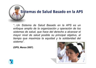 “...Un Sistema de Salud Basado en la APS es un
enfoque amplio de la organización y operación de los
sistemas de salud, que hace del derecho a alcanzar el
mayor nivel de salud posible su principal objetivo, al
tiempo que maximiza la equidad y la solidaridad del
sistema”.

(OPS, Marzo 2007)
 
