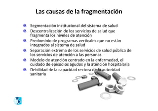 Las causas de la fragmentación

Segmentación institucional del sistema de salud
Descentralización de los servicios de salud que
fragmenta los niveles de atención
Predominio de programas verticales que no están
integrados al sistema de salud
Separación extrema de los servicios de salud pública de
los servicios de atención a las personas
Modelo de atención centrado en la enfermedad, el
cuidado de episodios agudos y la atención hospitalaria
Debilidad de la capacidad rectora de la autoridad
sanitaria
 