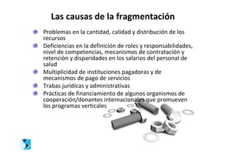 Las causas de la fragmentación
Problemas en la cantidad, calidad y distribución de los
recursos
Deficiencias en la definición de roles y responsabilidades,
nivel de competencias, mecanismos de contratación y
retención y disparidades en los salarios del personal de
salud
Multiplicidad de instituciones pagadoras y de
mecanismos de pago de servicios
Trabas jurídicas y administrativas
Prácticas de financiamiento de algunos organismos de
cooperación/donantes internacionales que promueven
los programas verticales
 