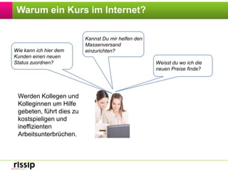 Warum ein Kurs im Internet?Kannst Du mir helfen den Massenversand einzurichten?Wie kann ich hier dem Kunden einen neuen Status zuordnen?Weisst du wo ich die neuen Preise finde?Werden Kollegen und Kolleginnen um Hilfe gebeten, führt dies zu kostspieligen und ineffizienten Arbeitsunterbrüchen.