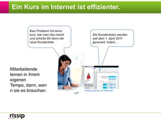 Ein Kurs im Internet ist effizienter.Kein Problem! Ich lerne kurz, wie man das macht und schicke Dir dann die neue Kundenliste. Die Kundenlisten werden  seit dem 1. April 2011 generiert, indem....Mitarbeitende lernen in ihrem eigenen Tempo, dann, wenn sie es brauchen.rissip: Kurse im Internet