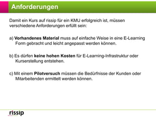 AnforderungenDamit ein Kurs auf rissip für ein KMU erfolgreich ist, müssen verschiedene Anforderungen erfüllt sein:a) Vorhandenes Material muss auf einfache Weise in eine E-Learning Form gebracht und leicht angepasst werden können.b) Es dürfen keine hohen Kosten für E-Learning-Infrastruktur oder Kurserstellung entstehen.c) Mit einem Pilotversuch müssen die Bedürfnisse der Kunden oder Mitarbeitenden ermittelt werden können.