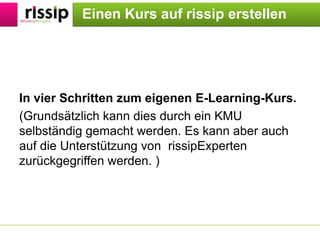 EinenKurs auf rissip erstellenIn vier Schritten zum eigenen E-Learning-Kurs.(Grundsätzlich kann dies durch ein KMU selbständig gemacht werden. Es kann aber auch auf die Unterstützung von  rissipExperten zurückgegriffen werden. )