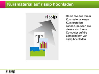 Kursmaterial auf rissip hochladenDamit Sie aus Ihrem Kursmaterial einen Kurs erstellen können, müssen Sie dieses von Ihrem Computer auf die Lernplattform von rissip hochladen.