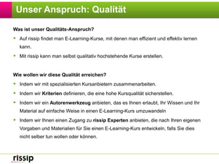 Unser Anspruch: QualitätWas ist unser Qualitäts-Anspruch?Auf rissip findet man E-Learning-Kurse, mit denen man effizient und effektiv lernen kann.Mit rissip kann man selbst qualitativ hochstehende Kurse erstellen.Wie wollen wir diese Qualität erreichen?Indem wir mit spezialisierten Kursanbietern zusammenarbeiten.Indem wir Kriterien definieren, die eine hohe Kursqualität sicherstellen.Indem wir ein Autorenwerkzeug anbieten, das es Ihnen erlaubt, Ihr Wissen und Ihr Material auf einfache Weise in einen E-Learning-Kurs umzuwandelnIndem wir Ihnen einen Zugang zu rissip Experten anbieten, die nach Ihren eigenen Vorgaben und Materialien für Sie einen E-Learning-Kurs entwickeln, falls Sie dies nicht selber tun wollen oder können.