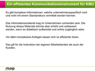 Ein effizientes Kommunikationsinstrument für KMUEs gibt komplexe Informationen, welche unternehmensspezifisch sind und nicht mit einem Standardkurs vermittelt werden können. Das Informationsmaterial mag im Unternehmen vorhanden sein. Die Nutzung dieses Materials könnte aber erhöht und verbessert werden, wenn es didaktisch aufbereitet und online zugänglich wäre.Vor allem komplexere Anliegen lassen sich so effizienter lösen. Das gilt für die Instruktion der eigenen Mitarbeitenden als auch der Kunden.