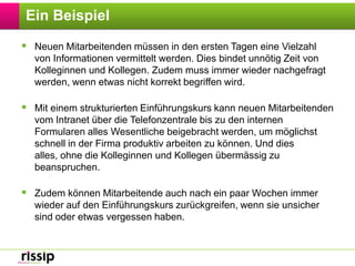 Ein BeispielNeuen Mitarbeitenden müssen in den ersten Tagen eine Vielzahl von Informationen vermittelt werden. Dies bindet unnötig Zeit von Kolleginnen und Kollegen. Zudem muss immer wieder nachgefragt werden, wenn etwas nicht korrekt begriffen wird. Mit einem strukturierten Einführungskurs kann neuen Mitarbeitenden vom Intranet über die Telefonzentrale bis zu den internen Formularen alles Wesentliche beigebracht werden, um möglichst schnell in der Firma produktiv arbeiten zu können. Und dies alles, ohne die Kolleginnen und Kollegen übermässig zu beanspruchen.Zudem können Mitarbeitende auch nach ein paar Wochen immer wieder auf den Einführungskurs zurückgreifen, wenn sie unsicher sind oder etwas vergessen haben.