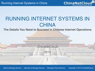 Running Internet Systems in China
Build & Manage Servers - Optimize & Manage Servers - Managed Cloud Servers Copyright © 2015 ChinaNetCloud
ChinaNetCloud
2015
RUNNING INTERNET SYSTEMS IN
CHINA
The Details You Need to Succeed in Chinese Internet Operations
 