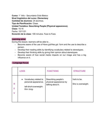 Curso: 1° Año - Secundaria Ciclo Básico
Nivel lingüístico del curso: Elementary
Cantidad de alumnos: 24 alumnos.
Tipo de Planificación: Clase.
Unidad Temática: Describing People (Physical appearance).
Clase: 15-16
Fecha: 12/11/21
Duración de la clase: 100 minutos. Face to Face.
Learning aims:
During this lesson, learners will be able to…
- Become aware of the use of Have got/Has got form and the use to describe a
person.
- Develop their reading skills by identifying vocabulary related to stereotypes.
- Develop their thinking skills by giving their opinion about stereotypes
- Become aware of how social media impacts on our image and has a big
influence on it.
- Language focus:
LEXIS FUNCTIONS STRUCTURE
R
E
V
● Vocabulary related to
personal appearance.
tall-short-overweight-
thin- long-
Describing people’s
physical appearance by
talking about it.
Verb to be.
She is overweight.
 