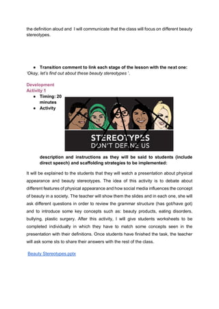 the definition aloud and I will communicate that the class will focus on different beauty
stereotypes.
● Transition comment to link each stage of the lesson with the next one:
‘Okay, let’s find out about these beauty stereotypes ’.
Development
Activity 1
● Timing: 20
minutes
● Activity
description and instructions as they will be said to students (include
direct speech) and scaffolding strategies to be implemented:
It will be explained to the students that they will watch a presentation about physical
appearance and beauty stereotypes. The idea of this activity is to debate about
different features of physical appearance and how social media influences the concept
of beauty in a society. The teacher will show them the slides and in each one, she will
ask different questions in order to review the grammar structure (has got/have got)
and to introduce some key concepts such as: beauty products, eating disorders,
bullying, plastic surgery. After this activity, I will give students worksheets to be
completed individually in which they have to match some concepts seen in the
presentation with their definitions. Once students have finished the task, the teacher
will ask some sts to share their answers with the rest of the class.
Beauty Stereotypes.pptx
 