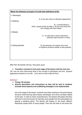 Match the following concepts (1-4) with their definitions (A-D).
1- Stereotype.
A- It can also mean an attractive appearance.
2- Bullying.
B- a mental illness in
which people eat far too little or far too much food and
are unhappy with their bodies
3- Beauty
C- an idea that is used to describe a
particular type of person or thing.
4- Eating disorder D- the behaviour of a person who hurts
or frightens someone smaller or less powerful.
After that, the teacher will say ‘Very good, guys!
● Transition comment to link each stage of the lesson with the next one:
‘Ok, now we have discovered what is the concept of stereotype and how physical
appearance impacts on our life. Let’s work on that a little bit more’
Activity 2
● Timing: 20 minutes
● Activity description and instructions as they will be said to students
(include direct speech) and scaffolding strategies to be implemented:
Up to this stage of the lesson, students have been working on the grammatical
structure while learning about beauty stereotypes and some concepts related
to this topic. In order to check comprehension, the teacher will explain that they
will have to use the structure to describe some people from the presentation by
playing a speaking game. The teacher will display on the board different
flashcards upside down of some people. Then she will write on the board the
 