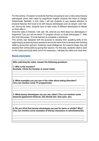 For this activity, I’ll explain to students that they are going to see a video about beauty
stereotypes which was made by argentinian english students like them at Colegio
Westminster Banfield. In this video I will ask students to pay special attention to
physical features that have to do with beauty stereotypes such as weight, color hair,
etc. During the video, students have to take notes of different stereotypes to debate
on them after it.
Once the video is finished, I will ask: ‘Ok, what do you think about our stereotypes in
Argentina? Can you tell me which TV program shows us those stereotypes ?’. After
this brief discussion, I’ll invite learners to complete a worksheet.
This activity was designed with the purpose to develop their speaking skills at the
beginning by answering some questions and at the same time to develop their thinking
skills by giving their opinions fostering visual intelligence. At a second stage, they will
develop their writing skills by giving their opinion. For this task, students need to work
on the notes previously taken and if it’s necessary, I will play the video one more time.
Beauty stereotypes
After watching the video, answer the following questions:
1- Who is the monster?
Example, I think the monster is social media.
………………………………………………………………………………………………
………………………………………………………………………………………………
……………………………………………………………………………………………….
2- What examples can you see in the video about eating disorders?
(You can mention some TV programmes)
………………………………………………………………………………………………
………………………………………………………………………………………………
………………………………………………………………………………………………
3- What beauty stereotypes can you see video? (You can mention some
physical appearance features, like blonde hair, blue eyes, etc).
....................................................................................................................................
....................................................................................................................................
....................................................................................................................................
4- Do you think that beauty stereotypes are just for teens or adults? Why?
(You can mention some examples of Disney characters or advertisements).
………………………………………………………………………………………………
………………………………………………………………………………………………
……………………………………………………………………………………………..
 