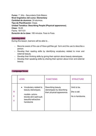 Curso: 1° Año - Secundaria Ciclo Básico
Nivel lingüístico del curso: Elementary
Cantidad de alumnos: 24 alumnos.
Tipo de Planificación: Clase.
Unidad Temática: Describing People (Physical appearance).
Clase: 19-20
Fecha: 19/11/21
Duración de la clase: 100 minutos. Face to Face.
Learning aims:
During this lesson, learners will be able to…
- Become aware of the use of Have got/Has got form and the use to describe a
person.
- Develop their reading skills by identifying vocabulary related to inner and
external beauty.
- Develop their thinking skills by giving their opinion about beauty stereotypes.
- Develop their speaking skills by sharing their opinion about inner and external
beauty.
- Language focus:
LEXIS FUNCTIONS STRUCTURE
R
E
V
● Vocabulary related to
beauty stereotypes.
models- actors-
blonde-slim-well-built-
beautiful-attractive-
handsome
Describing beauty
stereotypes by describing
their physical appearance.
Verb to be.
She is tall.
He is handsome.
 