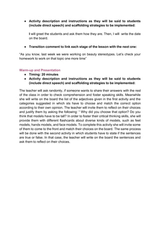 ● Activity description and instructions as they will be said to students
(include direct speech) and scaffolding strategies to be implemented:
I will greet the students and ask them how they are. Then, I will write the date
on the board.
● Transition comment to link each stage of the lesson with the next one:
“As you know, last week we were working on beauty stereotypes. Let’s check your
homework to work on that topic one more time”
Warm-up and Presentation
● Timing: 20 minutes
● Activity description and instructions as they will be said to students
(include direct speech) and scaffolding strategies to be implemented:
The teacher will ask randomly, if someone wants to share their answers with the rest
of the class in order to check comprehension and foster speaking skills. Meanwhile
she will write on the board the list of the adjectives given in the first activity and the
categories suggested in which sts have to choose and match the correct option
according to their own opinion. The teacher will invite them to reflect on their choices
and justify them by asking the following: “ Why did you choose that option? Do you
think that models have to be tall? In order to foster their critical thinking skills, she will
provide them with different flashcards about diverse kinds of models, such as feet
models, hands models, and face models. To complete this activity she will invite some
of them to come to the front and match their choices on the board. The same process
will be done with the second activity in which students have to state if the sentences
are true or false. In that case, the teacher will write on the board the sentences and
ask them to reflect on their choices.
 