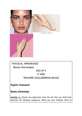 PHYSICAL APPEARANCE
Beauty Stereotypes
EES Nº 4
1º AÑO
TEACHER: GUILLERMINA RISSO
English Homework
Beauty Stereotypes
Activity 1: Choose two adjectives from the list that you think best
describe the following categories. When you have finished, think of
 