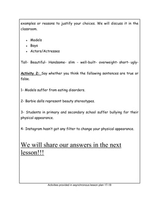 examples or reasons to justify your choices. We will discuss it in the
classroom.
● Models
● Boys
● Actors/Actresses
Tall- Beautiful- Handsome- slim - well-built- overweight- short- ugly-
Activity 2: Say whether you think the following sentences are true or
false.
1- Models suffer from eating disorders.
2- Barbie dolls represent beauty stereotypes.
3- Students in primary and secondary school suffer bullying for their
physical appearance.
4- Instagram hasn’t got any filter to change your physical appearance.
We will share our answers in the next
lesson!!!
Activities provided in asynchronous lesson plan 17-18
 