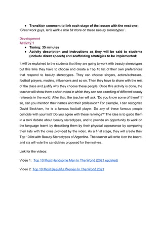 ● Transition comment to link each stage of the lesson with the next one:
‘Great work guys, let’s work a little bit more on these beauty stereotypes ’.
Development
Activity 1
● Timing: 35 minutes
● Activity description and instructions as they will be said to students
(include direct speech) and scaffolding strategies to be implemented:
It will be explained to the students that they are going to work with beauty stereotypes
but this time they have to choose and create a Top 10 list of their own preferences
that respond to beauty stereotypes. They can choose singers, actors/actresses,
football players, models, influencers and so on. Then they have to share with the rest
of the class and justify why they choose these people. Once this activity is done, the
teacher will show them a short video in which they can see a ranking of different beauty
referents in the world. After that, the teacher will ask: ‘Do you know some of them? If
so, can you mention their names and their profession? For example, I can recognize
David Beckham, he is a famous football player. Do any of these famous people
coincide with your list? Do you agree with these rankings?’ The idea is to guide them
in a mini debate about beauty stereotypes, and to provide an opportunity to work on
the language learnt by describing them by their physical appearance by comparing
their lists with the ones provided by the video. As a final stage, they will create their
Top 10 list with Beauty Stereotypes of Argentina. The teacher will write it on the board,
and sts will vote the candidates proposed for themselves.
Link for the videos:
Video 1: Top 10 Most Handsome Men In The World (2021 updated)
Video 2: Top 10 Most Beautiful Women In The World 2021
 