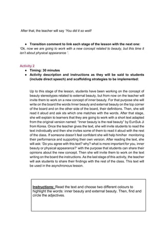 After that, the teacher will say ‘You did it so well!
● Transition comment to link each stage of the lesson with the next one:
‘Ok, now we are going to work with a new concept related to beauty, but this time it
isn’t about physical appearance ’.
Activity 2
● Timing: 30 minutes
● Activity description and instructions as they will be said to students
(include direct speech) and scaffolding strategies to be implemented:
Up to this stage of the lesson, students have been working on the concept of
beauty stereotypes related to external beauty, but from now on the teacher will
invite them to work on a new concept of inner beauty. For that purpose she will
write on the board the words Inner beauty and external beauty on the top corner
of the board and on the other side of the board, their definitions. Then, she will
read it aloud and ask sts which one matches with the words. After that stage,
she will explain to learners that they are going to work with a short text adapted
from the original version named: “Inner beauty is the real beauty” by EunSuk Ji
from Korea. Once the teacher gives the text, she will invite students to read the
text individually and then she invites some of them to read it aloud with the rest
of the class. If someone doesn’t feel confident she will help him/her monitoring
their performance and supporting their own version. After reading the text, she
will ask: ‘Do you agree with this text? why? what is more important for you, inner
beauty or physical appearance?’ with the purpose that students can share their
opinions about the new concept. Then she will invite them to work on the text
writing on the board the instructions. As the last stage of this activity, the teacher
will ask students to share their findings with the rest of the class. This text will
be used in the asynchronous lesson.
Instructions: Read the text and choose two different colours to
highlight the words: inner beauty and external beauty. Then, find and
circle the adjectives.
 