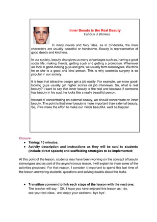 Inner Beauty is the Real Beauty
EunSuk Ji (Korea)
In many novels and fairy tales, as in Cinderella, the main
characters are usually beautiful or handsome. Beauty is representative of
good deeds and kindness.
In our society, beauty also gives us many advantages such as, having a good
social life, making friends, getting a job and getting a promotion. Whenever
we look at good-looking guys and girls, we usually form stereotypes. We think
he or she is a good and kind person. This is why cosmetic surgery is so
popular in our society.
It is true that attractive people get a job easily. For example, we know good-
looking guys usually get higher scores on job interviews. So, what is real
beauty? I want to say that inner beauty is the real one because if someone
has beauty in his soul, he looks like a really beautiful person.
Instead of concentrating on external beauty, we should concentrate on inner
beauty. The point is that inner beauty is more important than external beauty.
So, if we make the effort to make our minds beautiful. we’ll be happier.
Closure
● Timing: 10 minutos.
● Activity description and instructions as they will be said to students
(include direct speech) and scaffolding strategies to be implemented:
At this point of the lesson, students may have been working on the concept of beauty
stereotypes and as part of the asynchronous lesson, I will explain to them some of the
activities proposed. For that reason, I consider it important to spend this last time of
the lesson answering students’ questions and solving doubts about the tasks.
● Transition comment to link each stage of the lesson with the next one:
The teacher will say: ‘ OK, I hope you have enjoyed this lesson as I do,
see you next class, and enjoy your weekend, bye bye’.
 