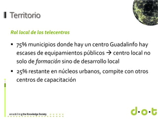 www.d–o–t.eu
Territorio
Rol local de los telecentros
 75% municipios donde hay un centro Guadalinfo hay
escases de equipa...