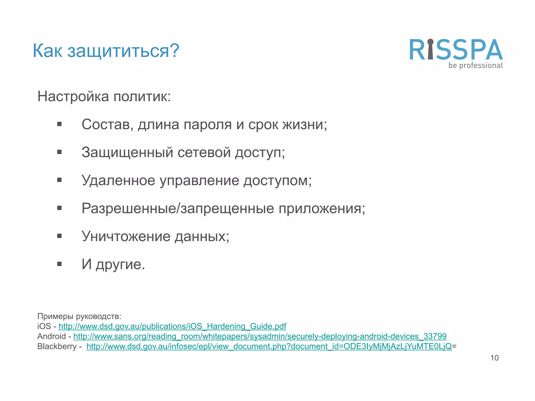 Как защититься?

Настройка политик:
         Состав, длина пароля и срок жизни;
         Защищенный сетевой доступ;
         Удаленное управление доступом;
         Разрешенные/запрещенные приложения;
         Уничтожение данных;
         И другие.


Примеры руководств:
iOS - http://www.dsd.gov.au/publications/iOS_Hardening_Guide.pdf
Android - http://www.sans.org/reading_room/whitepapers/sysadmin/securely-deploying-android-devices_33799
Blackberry - http://www.dsd.gov.au/infosec/epl/view_document.php?document_id=ODE3IyMjMjAzLjYuMTE0LjQ=
                                                                                                           10
 