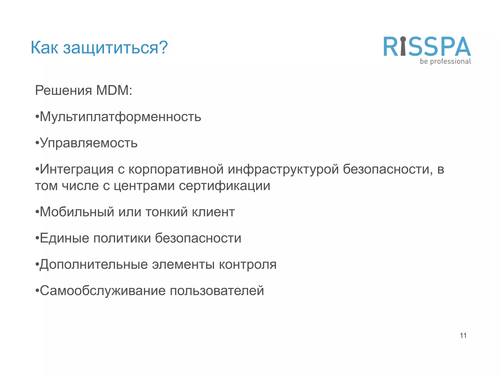 Как защититься?

Решения MDM:
•Мультиплатформенность
•Управляемость
•Интеграция с корпоративной инфраструктурой безопасности, в
том числе с центрами сертификации
•Мобильный или тонкий клиент
•Единые политики безопасности
•Дополнительные элементы контроля
•Самообслуживание пользователей


                                                              11
 