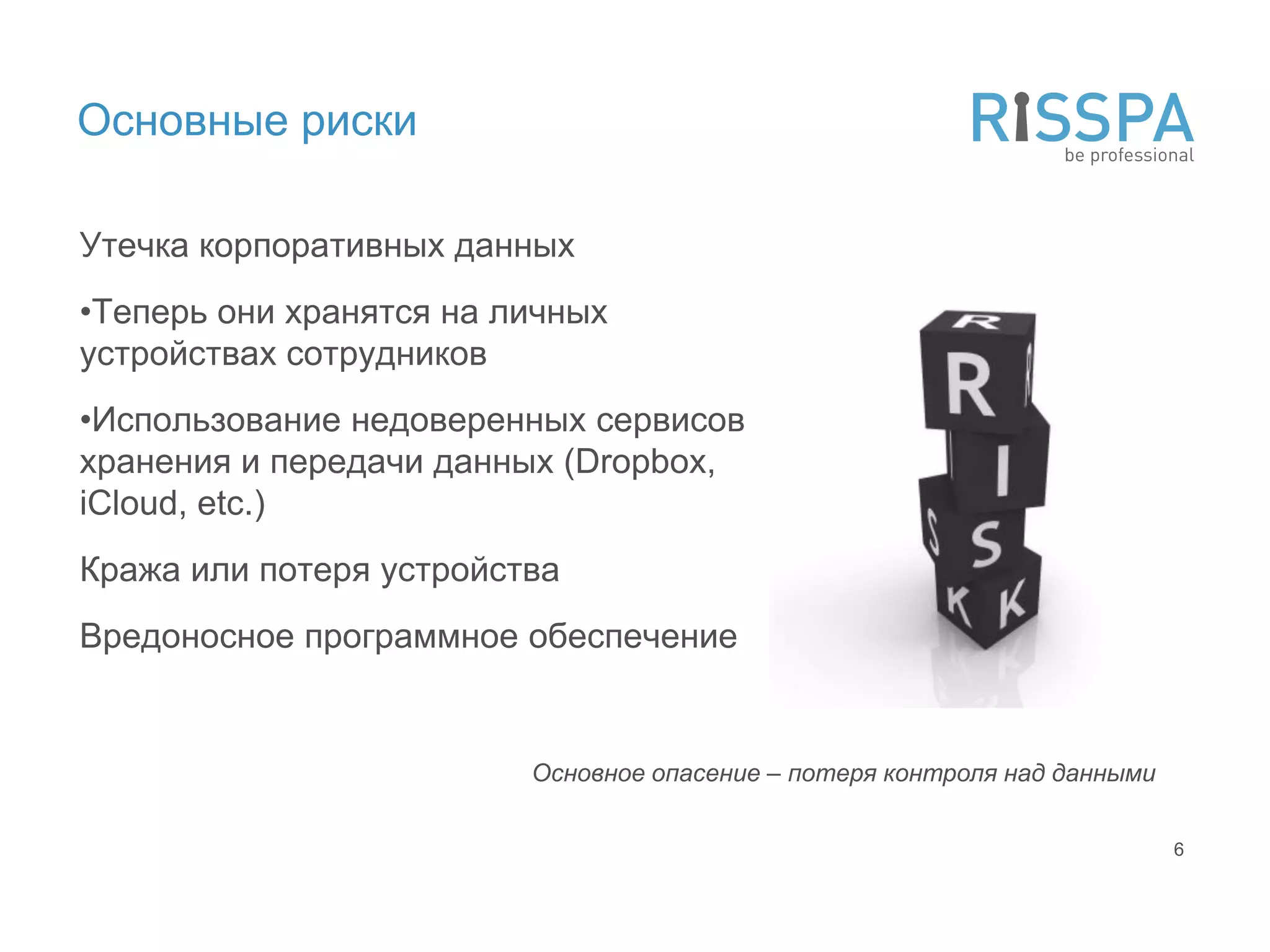 Основные риски

Утечка корпоративных данных
•Теперь они хранятся на личных
устройствах сотрудников
•Использование недоверенных сервисов
хранения и передачи данных (Dropbox,
iCloud, etc.)
Кража или потеря устройства
Вредоносное программное обеспечение


                         Основное опасение – потеря контроля над данными

                                                                           6
 