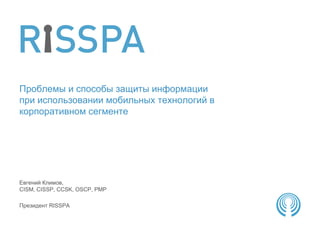 Проблемы и способы защиты информации
при использовании мобильных технологий в
корпоративном сегменте




Евгений Климов,
CISM, CISSP, CCSK, OSCP, PMP

Президент RISSPA
 